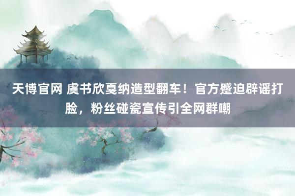 天博官网 虞书欣戛纳造型翻车！官方蹙迫辟谣打脸，粉丝碰瓷宣传引全网群嘲