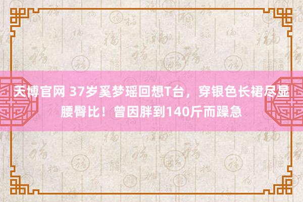 天博官网 37岁奚梦瑶回想T台，穿银色长裙尽显腰臀比！曾因胖到140斤而躁急
