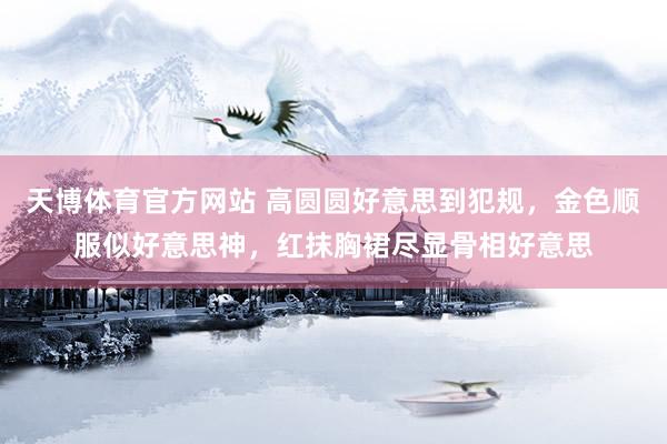 天博体育官方网站 高圆圆好意思到犯规，金色顺服似好意思神，红抹胸裙尽显骨相好意思