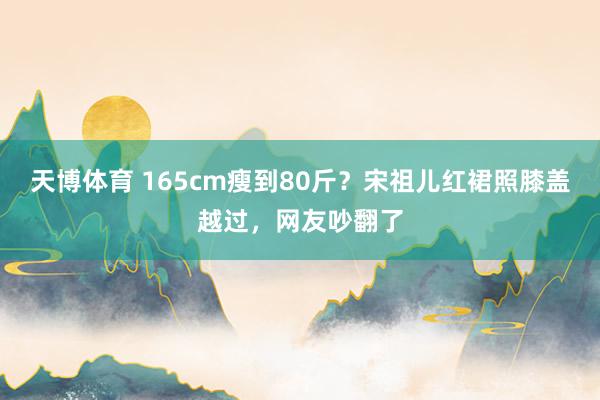 天博体育 165cm瘦到80斤？宋祖儿红裙照膝盖越过，网友吵翻了