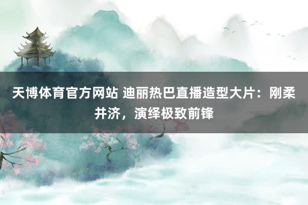 天博体育官方网站 迪丽热巴直播造型大片：刚柔并济，演绎极致前锋