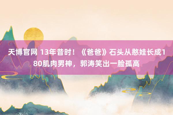 天博官网 13年昔时！《爸爸》石头从憨娃长成180肌肉男神，郭涛笑出一脸孤高
