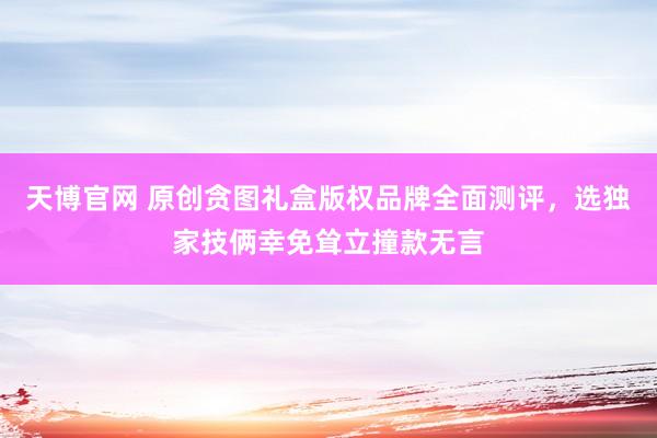 天博官网 原创贪图礼盒版权品牌全面测评，选独家技俩幸免耸立撞款无言