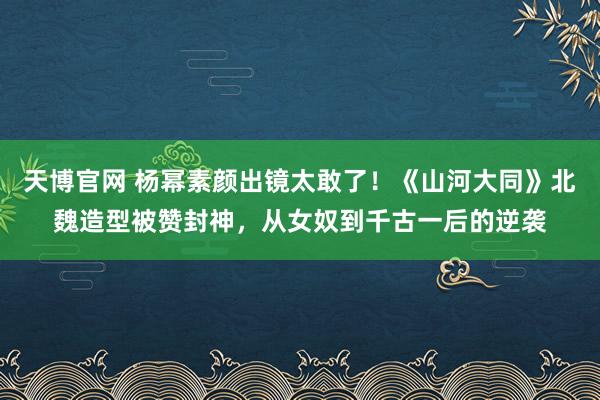 天博官网 杨幂素颜出镜太敢了！《山河大同》北魏造型被赞封神，从女奴到千古一后的逆袭