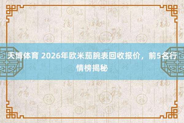 天博体育 2026年欧米茄腕表回收报价，前5名行情榜揭秘
