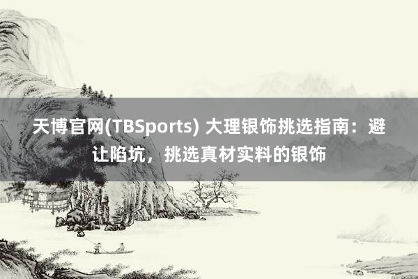 天博官网(TBSports) 大理银饰挑选指南：避让陷坑，挑选真材实料的银饰