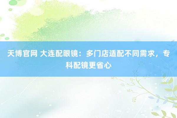 天博官网 大连配眼镜：多门店适配不同需求，专科配镜更省心