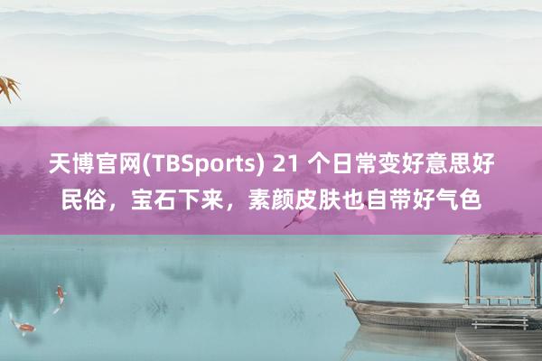 天博官网(TBSports) 21 个日常变好意思好民俗，宝石下来，素颜皮肤也自带好气色