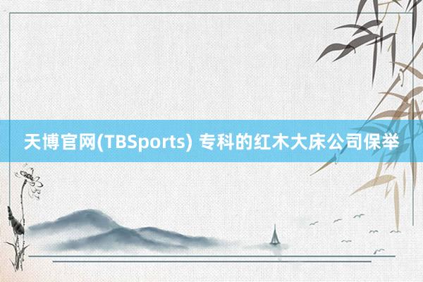 天博官网(TBSports) 专科的红木大床公司保举