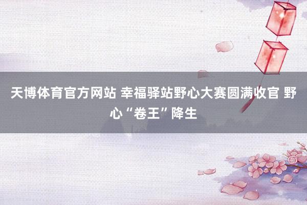 天博体育官方网站 幸福驿站野心大赛圆满收官 野心“卷王”降生