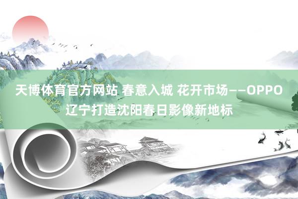 天博体育官方网站 春意入城 花开市场——OPPO辽宁打造沈阳春日影像新地标