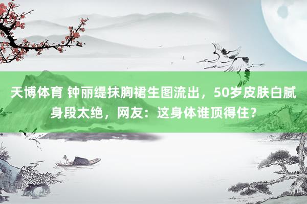 天博体育 钟丽缇抹胸裙生图流出，50岁皮肤白腻身段太绝，网友：这身体谁顶得住？