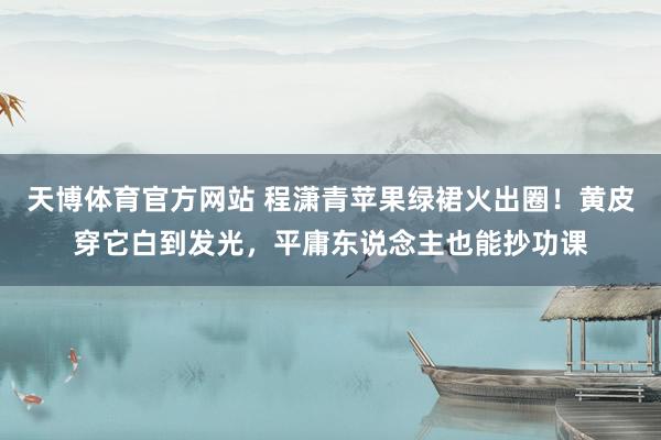 天博体育官方网站 程潇青苹果绿裙火出圈！黄皮穿它白到发光，平庸东说念主也能抄功课