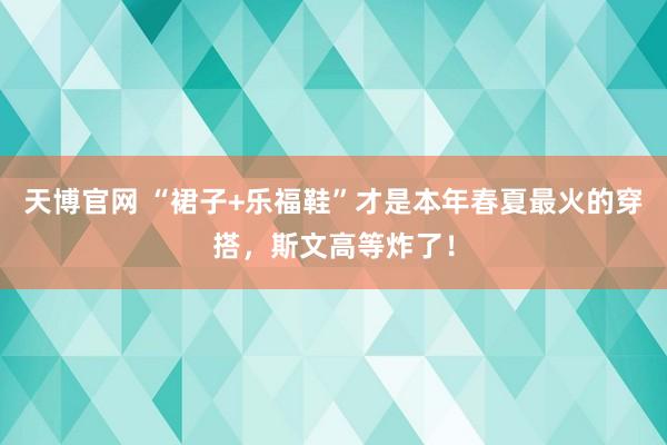 天博官网 “裙子+乐福鞋”才是本年春夏最火的穿搭，斯文高等炸了！
