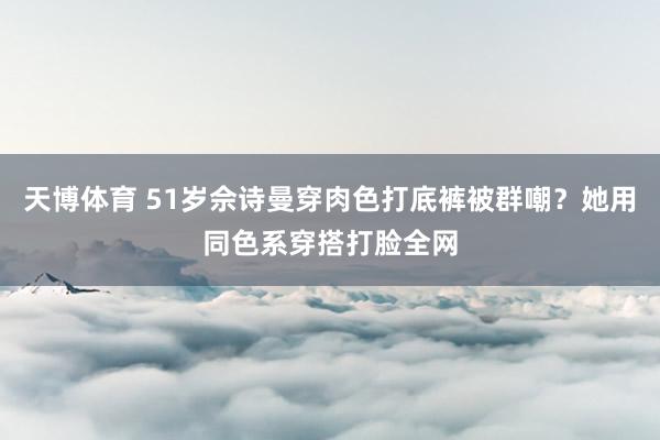 天博体育 51岁佘诗曼穿肉色打底裤被群嘲？她用同色系穿搭打脸全网