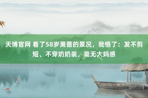 天博官网 看了58岁萧蔷的景况，我悟了：发不剪短、不穿奶奶装，毫无大妈感