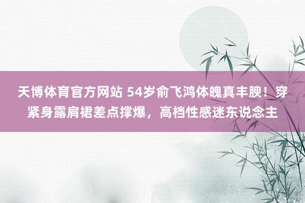 天博体育官方网站 54岁俞飞鸿体魄真丰腴！穿紧身露肩裙差点撑爆，高档性感迷东说念主