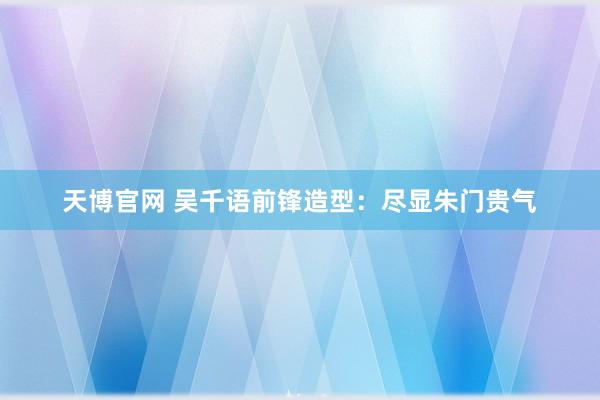天博官网 吴千语前锋造型：尽显朱门贵气