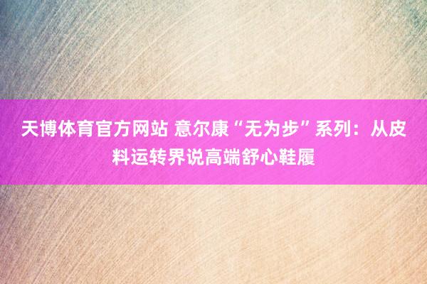天博体育官方网站 意尔康“无为步”系列：从皮料运转界说高端舒心鞋履