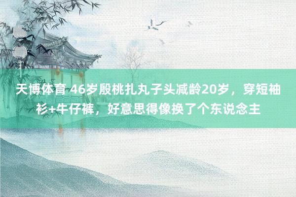 天博体育 46岁殷桃扎丸子头减龄20岁，穿短袖衫+牛仔裤，好意思得像换了个东说念主