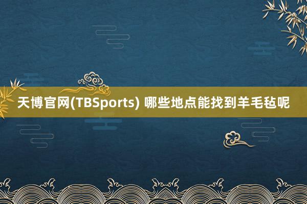 天博官网(TBSports) 哪些地点能找到羊毛毡呢