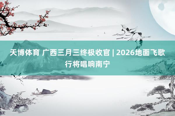天博体育 广西三月三终极收官 | 2026地面飞歌行将唱响南宁