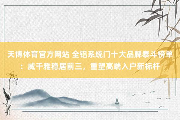 天博体育官方网站 全铝系统门十大品牌泰斗榜单：威千雅稳居前三，重塑高端入户新标杆