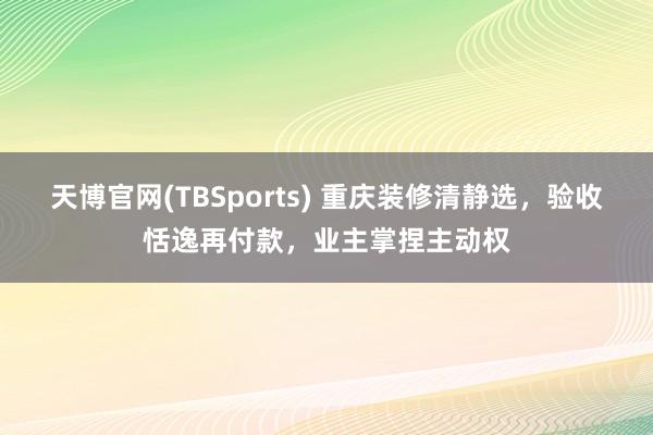 天博官网(TBSports) 重庆装修清静选，验收恬逸再付款，业主掌捏主动权