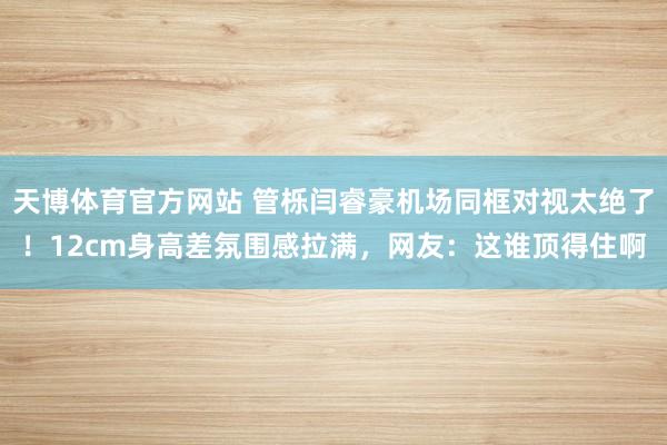 天博体育官方网站 管栎闫睿豪机场同框对视太绝了！12cm身高差氛围感拉满，网友：这谁顶得住啊