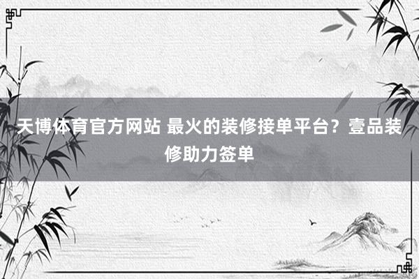天博体育官方网站 最火的装修接单平台？壹品装修助力签单