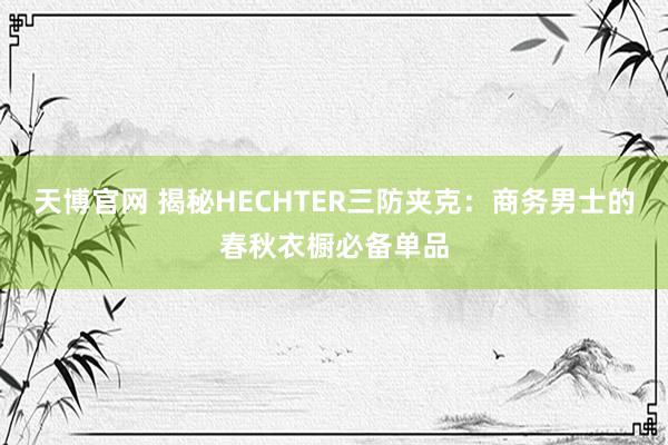 天博官网 揭秘HECHTER三防夹克：商务男士的春秋衣橱必备单品