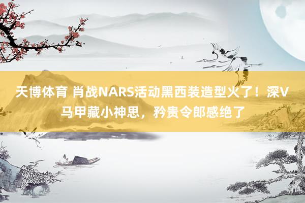 天博体育 肖战NARS活动黑西装造型火了！深V马甲藏小神思，矜贵令郎感绝了