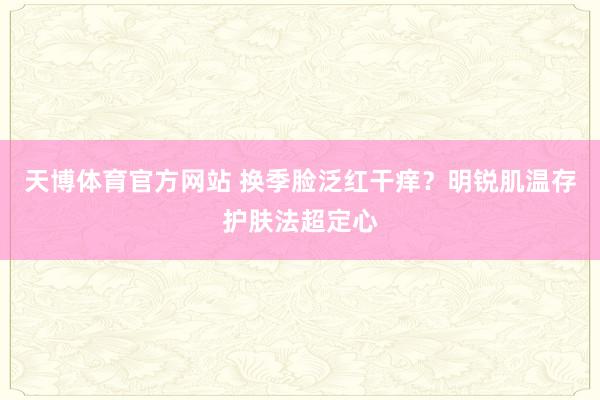 天博体育官方网站 换季脸泛红干痒？明锐肌温存护肤法超定心