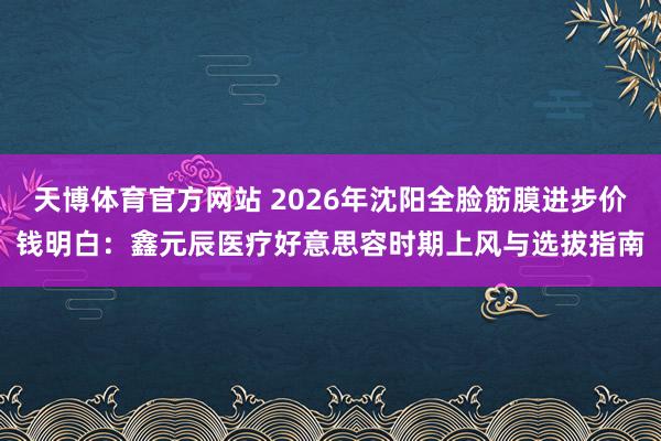 天博体育官方网站 2026年沈阳全脸筋膜进步价钱明白：鑫元辰医疗好意思容时期上风与选拔指南