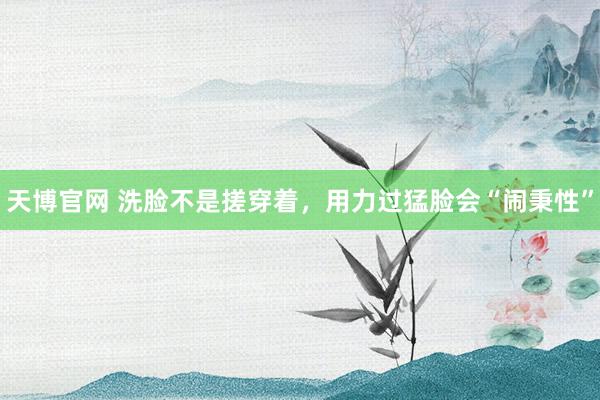 天博官网 洗脸不是搓穿着，用力过猛脸会“闹秉性”