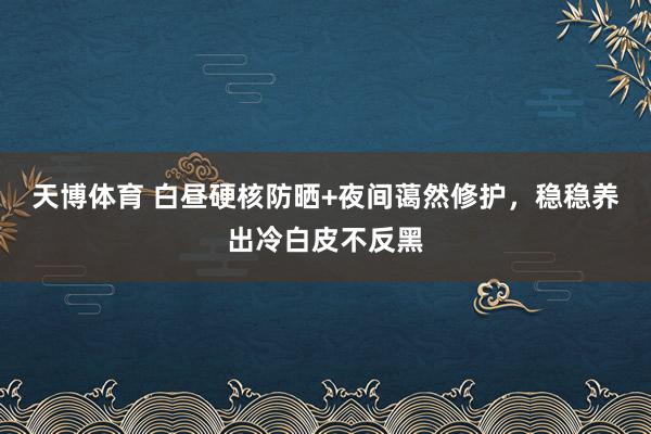 天博体育 白昼硬核防晒+夜间蔼然修护，稳稳养出冷白皮不反黑