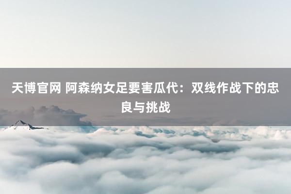 天博官网 阿森纳女足要害瓜代：双线作战下的忠良与挑战