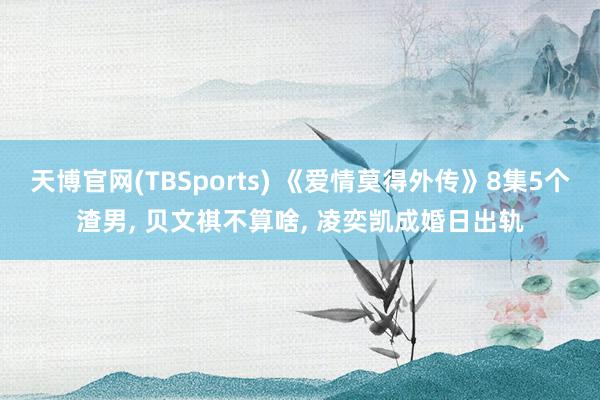 天博官网(TBSports) 《爱情莫得外传》8集5个渣男, 贝文祺不算啥, 凌奕凯成婚日出轨
