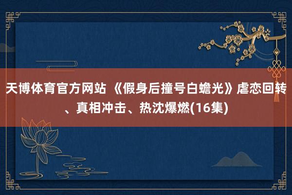 天博体育官方网站 《假身后撞号白蟾光》虐恋回转、真相冲击、热沈爆燃(16集)