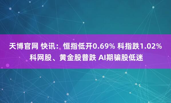 天博官网 快讯：恒指低开0.69% 科指跌1.02% 科网股、黄金股普跌 AI期骗股低迷