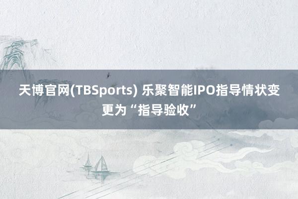 天博官网(TBSports) 乐聚智能IPO指导情状变更为“指导验收”
