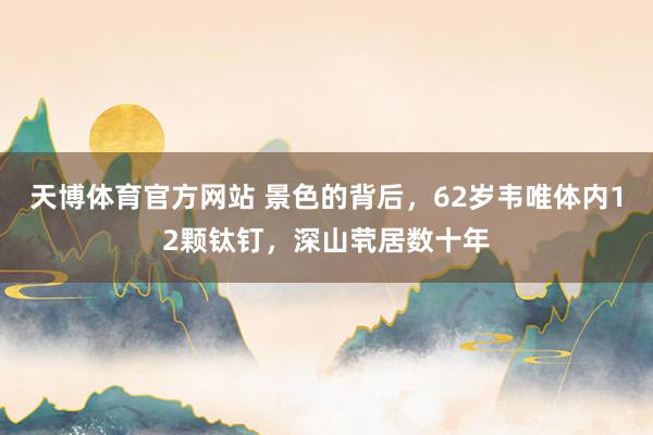 天博体育官方网站 景色的背后，62岁韦唯体内12颗钛钉，深山茕居数十年
