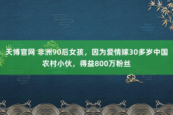 天博官网 非洲90后女孩，因为爱情嫁30多岁中国农村小伙，得益800万粉丝