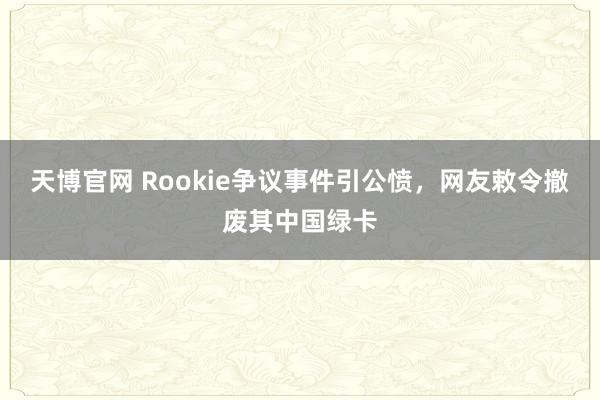 天博官网 Rookie争议事件引公愤，网友敕令撤废其中国绿卡