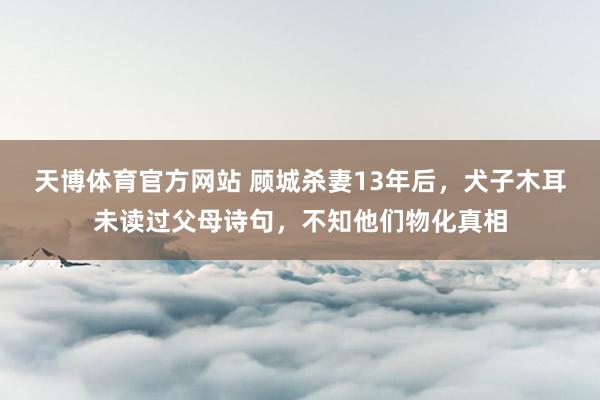 天博体育官方网站 顾城杀妻13年后，犬子木耳未读过父母诗句，不知他们物化真相