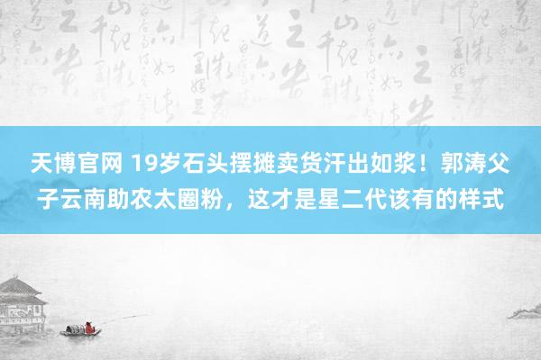 天博官网 19岁石头摆摊卖货汗出如浆！郭涛父子云南助农太圈粉，这才是星二代该有的样式