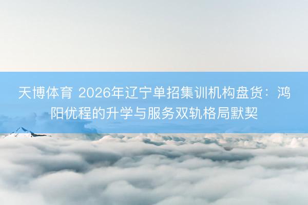 天博体育 2026年辽宁单招集训机构盘货：鸿阳优程的升学与服务双轨格局默契