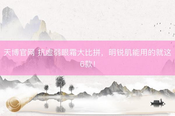 天博官网 抗虚弱眼霜大比拼，明锐肌能用的就这6款！