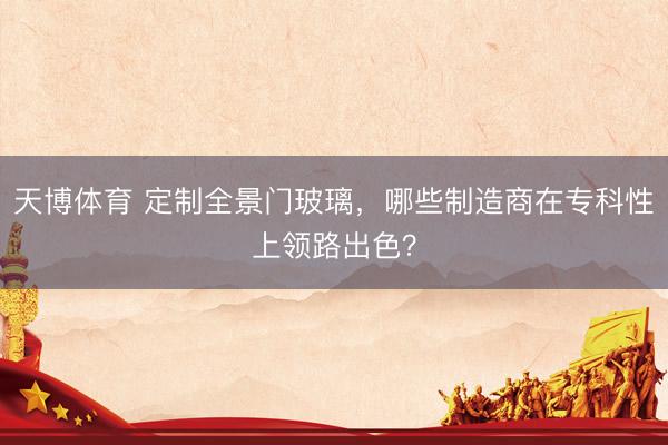 天博体育 定制全景门玻璃，哪些制造商在专科性上领路出色？