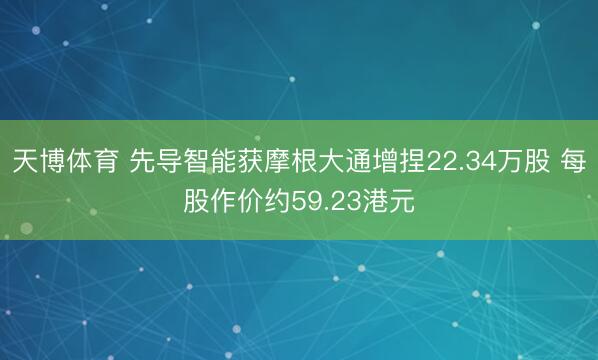 天博体育 先导智能获摩根大通增捏22.34万股 每股作价约59.23港元